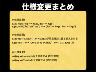 #            1
s.set_multi({‘foo’ => ‘hoge’, ‘bar’ => ‘fuga’})
s.get_multi([‘foo’, ‘bar’, ‘baz’]) #=> {‘foo’ => ‘hoge’, ‘bar’ => ‘fuga’}


#            2
s.set(“foo”, “${now}”) #=> ${now}
s.get(“foo”) #=> “2010-07-10 14:19:12” #=>                  dump      ?


#            3
set(key, val, second=nil)                 (           )
set(key, val, Time=nil)               (           )
 