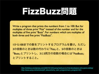 Write a program that prints the numbers from 1 to 100. But for
multiples of three print “Fizz” instead of the number and for the
multiples of ﬁve print “Buzz”. For numbers which are multiples of
both three and ﬁve print “FizzBuzz”.


1       100
3                                            Fizz          5
 Buzz                          3     5                                    FizzBuzz




         http://tickletux.wordpress.com/2007/01/24/using-ﬁzzbuzz-to-ﬁnd-developers-who-grok-coding/
         http://www.aoky.net/articles/jeff_atwood/why_cant_programmers_program.htm
 
