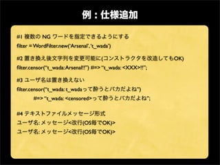 #1           NG
ﬁlter = WordFilter.new(‘Arsenal’, ‘t_wada’)

#2                                    (                      OK)
ﬁlter.censor(“t_wada: Arsenal!!”) #=> “t_wada: <XXX>!!”;

#3
ﬁlter.censor(“t_wada: t_wada                       ”)
       #=> “t_wada: <censored>                          ”;

#4
         :             <       (OS     OK)>
         :             <       (OS     OK)>
 