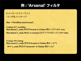 #
“           :             ”

ﬁlter = WordFilter.new(‘Arsenal’)

# detect #=> true/false
ﬁlter.detect(“t_wada:         Arsenal vs Chelsea    !”) #=> true;
ﬁlter.detect(“t_wada: ManU vs Liverpool                       ”) #=> false;


# censor #=> String
ﬁlter.censor(“t_wada:         Arsenal vs Chelsea        !”)
    #=> “t_wada:        <censored> vs Chelsea      !”
 