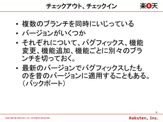 チェックアウト、チェックイン

•  複数のブランチを同時にいじっている
•  バージョンがいくつか
•  それぞれについて、バグフィックス、機能
   変更、機能追加、機能ごとに別々のブラ
   ンチを切っておく。
•  最新のバージョンでバグフィックスしたも
   のを昔のバージョンに適用することもある。
   （バックポート）


                          12	
 