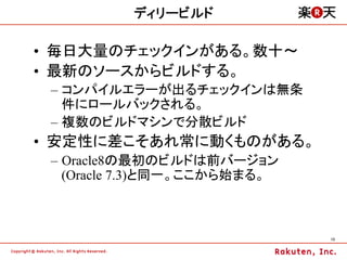 ディリービルド

•  毎日大量のチェックインがある。数十～
•  最新のソースからビルドする。
 –  コンパイルエラーが出るチェックインは無条
    件にロールバックされる。
 –  複数のビルドマシンで分散ビルド
•  安定性に差こそあれ常に動くものがある。
 –  Oracle8の最初のビルドは前バージョン
    (Oracle 7.3)と同一。ここから始まる。



                               13	
 