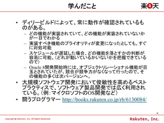 学んだこと

•  ディリービルドによって、常に動作が確認されているも
   のがある。
   –  どの機能が実装されていて、どの機能が実装されていないか
      が一目でわかる
   –  実装すべき機能のプライオリティが変更になったとしても、すぐ
      に対処可能
   –  スケジュールが遅延した場合、どの機能を落とすかの判断が
      容易に可能。（どれが動いているかいないかを把握できている
      ので）
   –  Oracle 8開発開始時には、オブジェクトリレーショナル機能が目
      玉とされていたが、競合が競争力がなくなって行ったので、そ
      の機能の多くは次バージョンへ。
•  大規模ソフトウェア開発において俊敏性を高めるベスト
   プラクティスで、ソフトウェア製品開発では広く利用され
   ている。（例：マイクロソフトのOS開発など）
•  闘うプログラマー http://books.rakuten.co.jp/rb/6130084/

                                                     16	
 