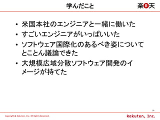 学んだこと

•  米国本社のエンジニアと一緒に働いた
•  すごいエンジニアがいっぱいいた
•  ソフトウェア国際化のあるべき姿について
   とことん議論できた
•  大規模広域分散ソフトウェア開発のイ
   メージが持てた




                         21	
 