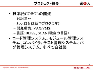 プロジェクト概要

•  日本語COBOLの開発
 –  1984年～
 –  3人（自分は新卒プログラマ）
 –  開発環境、VAX/VMS
 –  言語：BLISS、SCAN（独自の言語）
•  コード管理システム、モジュール管理シス
   テム、コンパイラ、テスト管理システム、バ
   グ管理システム、すべて自社製


                           23	
 