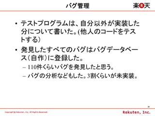 バグ管理

•  テストプログラムは、自分以外が実装した
   分について書いた。(他人のコードをテス
   トする）
•  発見したすべてのバグはバグデータベー
   ス（自作）に登録した。
 –  110件くらいバグを発見したと思う。
 –  バグの分析などもした。3割くらいが未実装。



                            25	
 