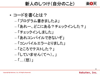 新人のしつけ（自分のこと）

•  コードを書くとは？
 –  「プログラム書きましたよ」
 –  「あれー、どこにある？チェックインした？」
 –  「チェックインしました」
 –  「あれコンパイルできないぞ」
 –  「コンパイルエラーとりました」
 –  「ところでテストした？」
 –  「していません（てへ）。」
 –  「…（怒）」

                            26	
 
