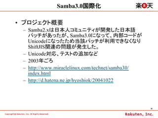 Samba3.0国際化

•  プロジェクト概要
 –  Samba2.xは日本人コミュニティが開発した日本語
    パッチがあったが、Samba3.0になって、内部コードが
    Unicodeになったため当該パッチが利用できなくなり
    ShiftJIS関連の問題が発生した。
 –  Unicode対応、テストの追加など
 –  2003年ごろ
 –  http://www.miraclelinux.com/technet/samba30/
    index.html
 –  http://d.hatena.ne.jp/hyoshiok/20041022




                                                   30	
 