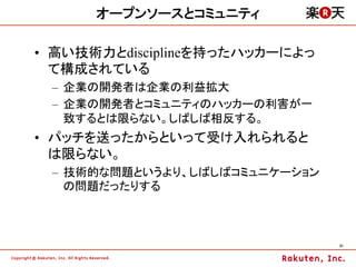 オープンソースとコミュニティ

•  高い技術力とdisciplineを持ったハッカーによっ
   て構成されている
 –  企業の開発者は企業の利益拡大
 –  企業の開発者とコミュニティのハッカーの利害が一
    致するとは限らない。しばしば相反する。
•  パッチを送ったからといって受け入れられると
   は限らない。
 –  技術的な問題というより、しばしばコミュニケーション
    の問題だったりする



                                 31	
 