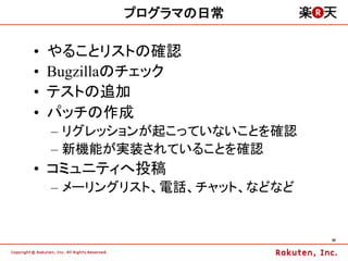 プログラマの日常

•    やることリストの確認
•    Bugzillaのチェック
•    テストの追加
•    パッチの作成
     –  リグレッションが起こっていないことを確認
     –  新機能が実装されていることを確認
•  コミュニティへ投稿
     –  メーリングリスト、電話、チャット、などなど


                                35	
 