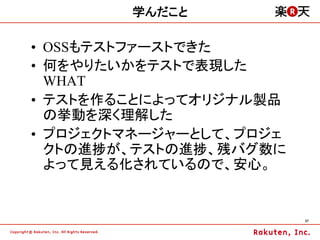 学んだこと

•  OSSもテストファーストできた
•  何をやりたいかをテストで表現した
   WHAT
•  テストを作ることによってオリジナル製品
   の挙動を深く理解した
•  プロジェクトマネージャーとして、プロジェ
   クトの進捗が、テストの進捗、残バグ数に
   よって見える化されているので、安心。


                          37	
 