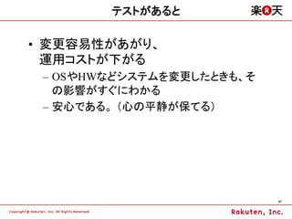 テストがあると

•  変更容易性があがり、
   運用コストが下がる
 –  OSやHWなどシステムを変更したときも、そ
    の影響がすぐにわかる
 –  安心である。 （心の平静が保てる）




                            47	
 