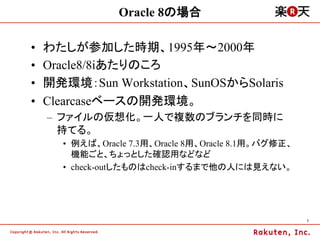 Oracle 8の場合

•    わたしが参加した時期、1995年～2000年
•    Oracle8/8iあたりのころ
•    開発環境：Sun Workstation、SunOSからSolaris
•    Clearcaseベースの開発環境。
     –  ファイルの仮想化。一人で複数のブランチを同時に
        持てる。
       •  例えば、Oracle 7.3用、Oracle 8用、Oracle 8.1用。バグ修正、
          機能ごと、ちょっとした確認用などなど
       •  check-outしたものはcheck-inするまで他の人には見えない。




                                                        7	
 