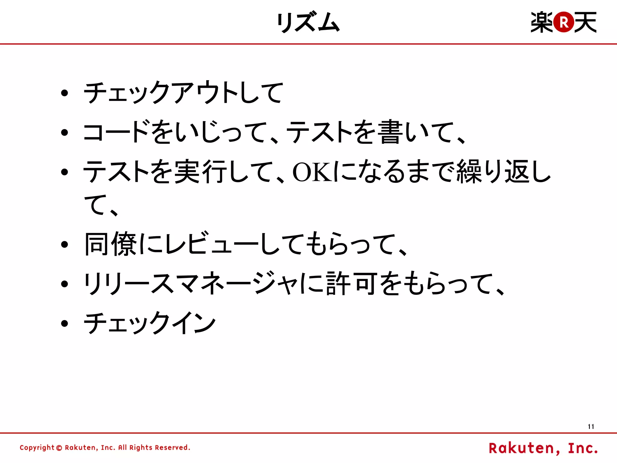 リズム

• チェックアウトして
• コードをいじって、テストを書いて、
• テストを実行して、OKになるまで繰り返し
  て、
• 同僚にレビューしてもらって、
• リリースマネージャに許可をもらって、
• チェックイン


                         11
 