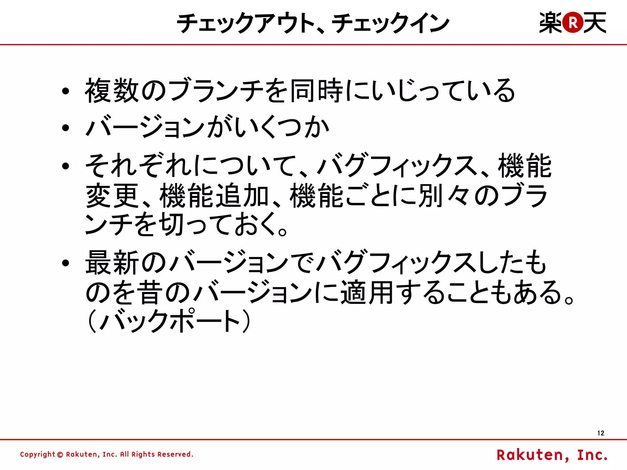 チェックアウト、チェックイン

• 複数のブランチを同時にいじっている
• バージョンがいくつか
• それぞれについて、バグフィックス、機能
  変更、機能追加、機能ごとに別々のブラ
  ンチを切っておく。
• 最新のバージョンでバグフィックスしたも
  のを昔のバージョンに適用することもある。
  （バックポート）


                         12
 