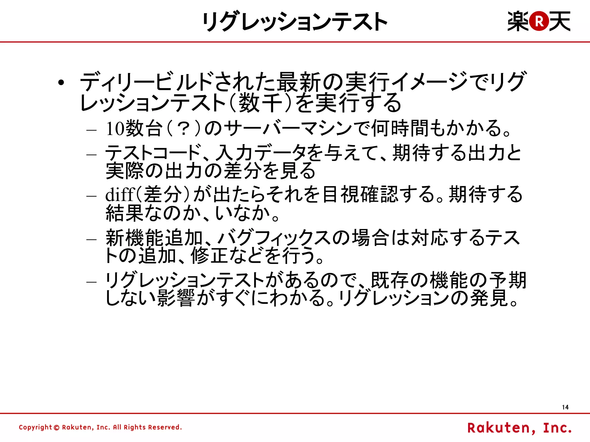 リグレッションテスト

• ディリービルドされた最新の実行イメージでリグ
  レッションテスト（数千）を実行する
 – 10数台（？）のサーバーマシンで何時間もかかる。
 – テストコード、入力データを与えて、期待する出力と
   実際の出力の差分を見る
 – diff（差分）が出たらそれを目視確認する。期待する
   結果なのか、いなか。
 – 新機能追加、バグフィックスの場合は対応するテス
   トの追加、修正などを行う。
 – リグレッションテストがあるので、既存の機能の予期
   しない影響がすぐにわかる。リグレッションの発見。




                                14
 