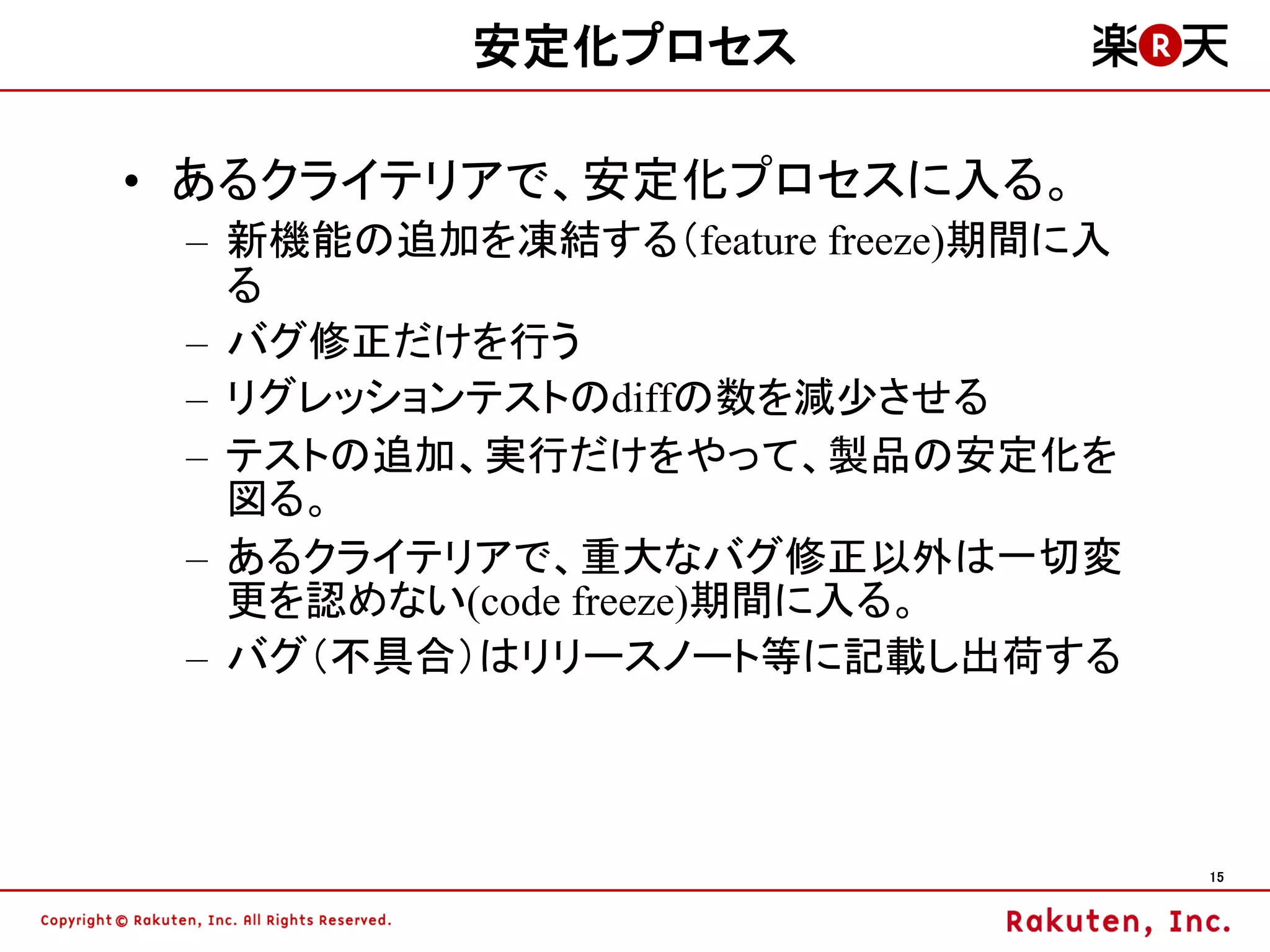 安定化プロセス

• あるクライテリアで、安定化プロセスに入る。
 – 新機能の追加を凍結する（feature freeze)期間に入
   る
 – バグ修正だけを行う
 – リグレッションテストのdiffの数を減少させる
 – テストの追加、実行だけをやって、製品の安定化を
   図る。
 – あるクライテリアで、重大なバグ修正以外は一切変
   更を認めない(code freeze)期間に入る。
 – バグ（不具合）はリリースノート等に記載し出荷する



                                     15
 