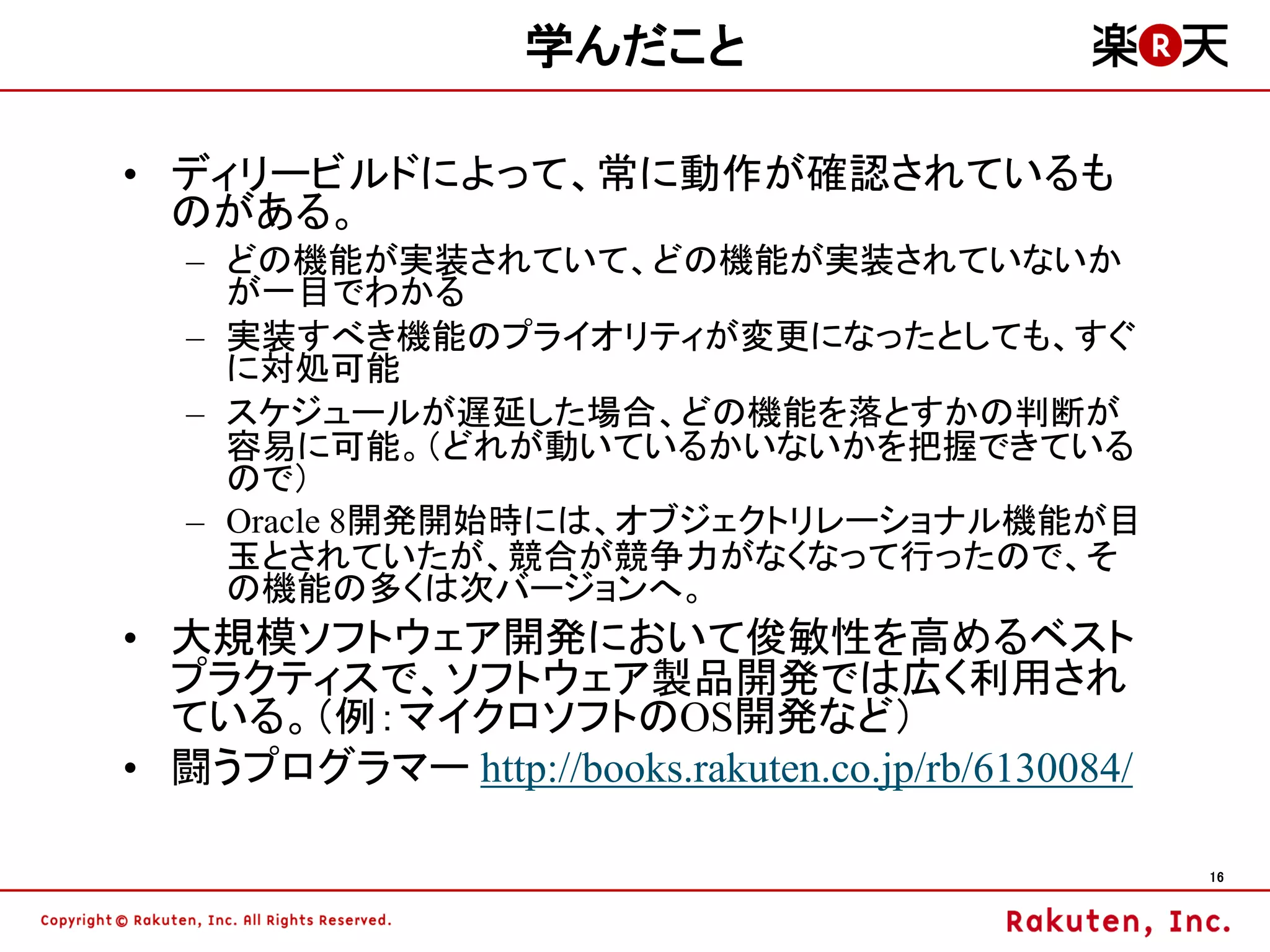 学んだこと

• ディリービルドによって、常に動作が確認されているも
  のがある。
   – どの機能が実装されていて、どの機能が実装されていないか
     が一目でわかる
   – 実装すべき機能のプライオリティが変更になったとしても、すぐ
     に対処可能
   – スケジュールが遅延した場合、どの機能を落とすかの判断が
     容易に可能。（どれが動いているかいないかを把握できている
     ので）
   – Oracle 8開発開始時には、オブジェクトリレーショナル機能が目
     玉とされていたが、競合が競争力がなくなって行ったので、そ
     の機能の多くは次バージョンへ。
• 大規模ソフトウェア開発において俊敏性を高めるベスト
  プラクティスで、ソフトウェア製品開発では広く利用され
  ている。（例：マイクロソフトのOS開発など）
• 闘うプログラマー http://books.rakuten.co.jp/rb/6130084/

                                                    16
 