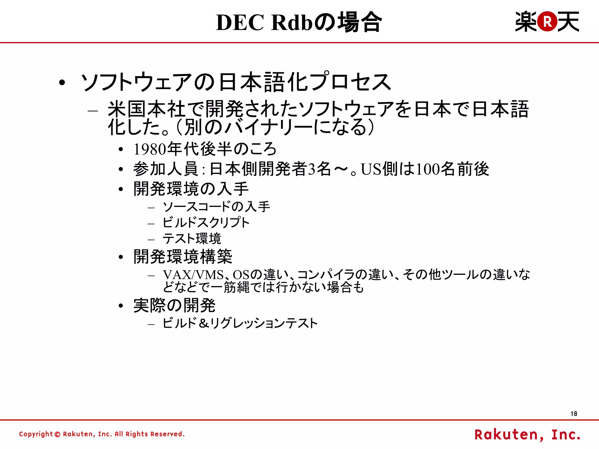 DEC Rdbの場合

• ソフトウェアの日本語化プロセス
 – 米国本社で開発されたソフトウェアを日本で日本語
   化した。（別のバイナリーになる）
   • 1980年代後半のころ
   • 参加人員：日本側開発者3名～。US側は100名前後
   • 開発環境の入手
     – ソースコードの入手
     – ビルドスクリプト
     – テスト環境
   • 開発環境構築
     – VAX/VMS、OSの違い、コンパイラの違い、その他ツールの違いな
       どなどで一筋縄では行かない場合も
   • 実際の開発
     – ビルド＆リグレッションテスト




                                           18
 