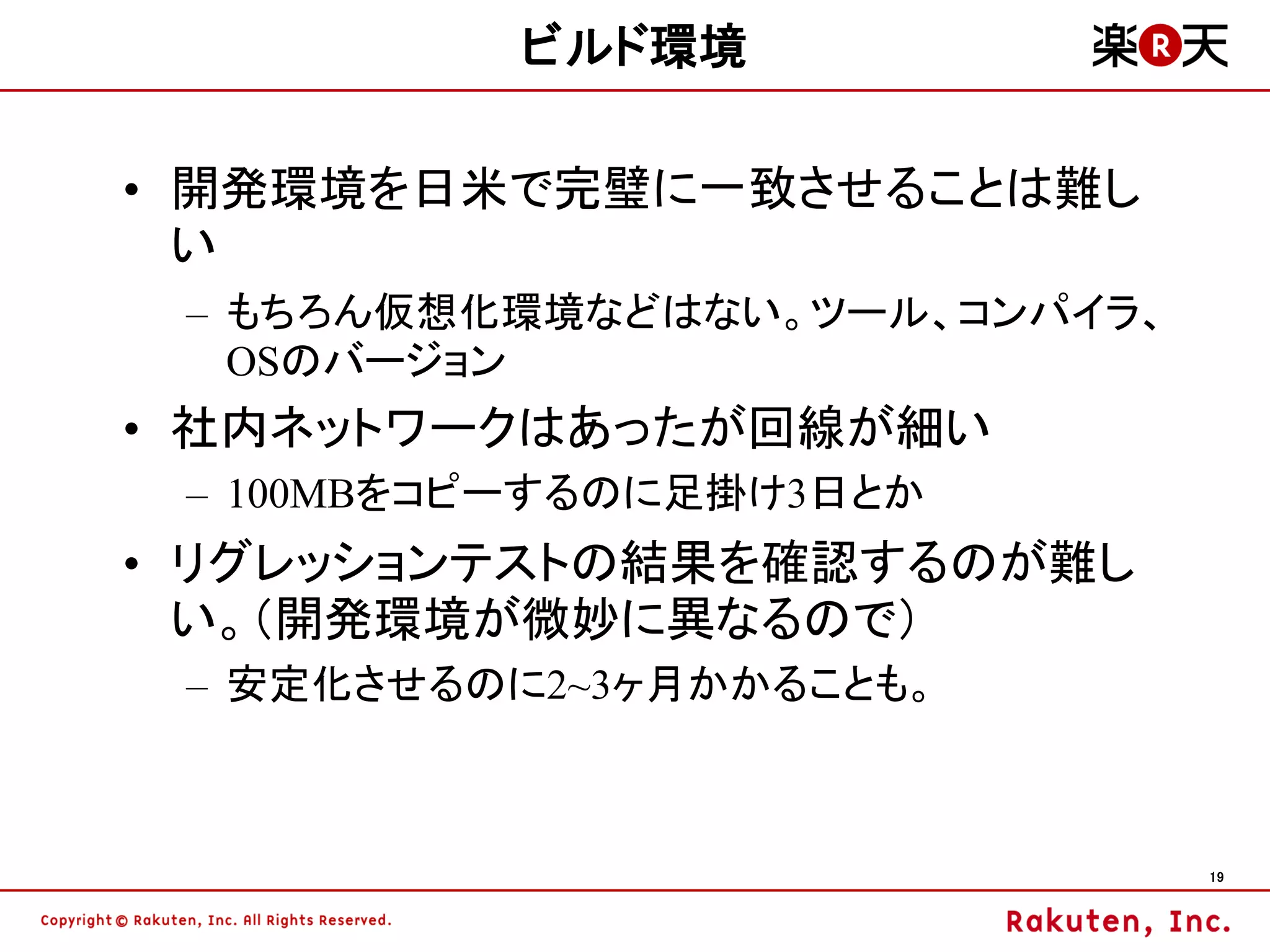 ビルド環境

• 開発環境を日米で完璧に一致させることは難し
  い
 – もちろん仮想化環境などはない。ツール、コンパイラ、
   OSのバージョン
• 社内ネットワークはあったが回線が細い
 – 100MBをコピーするのに足掛け3日とか
• リグレッションテストの結果を確認するのが難し
  い。（開発環境が微妙に異なるので）
 – 安定化させるのに2~3ヶ月かかることも。



                               19
 