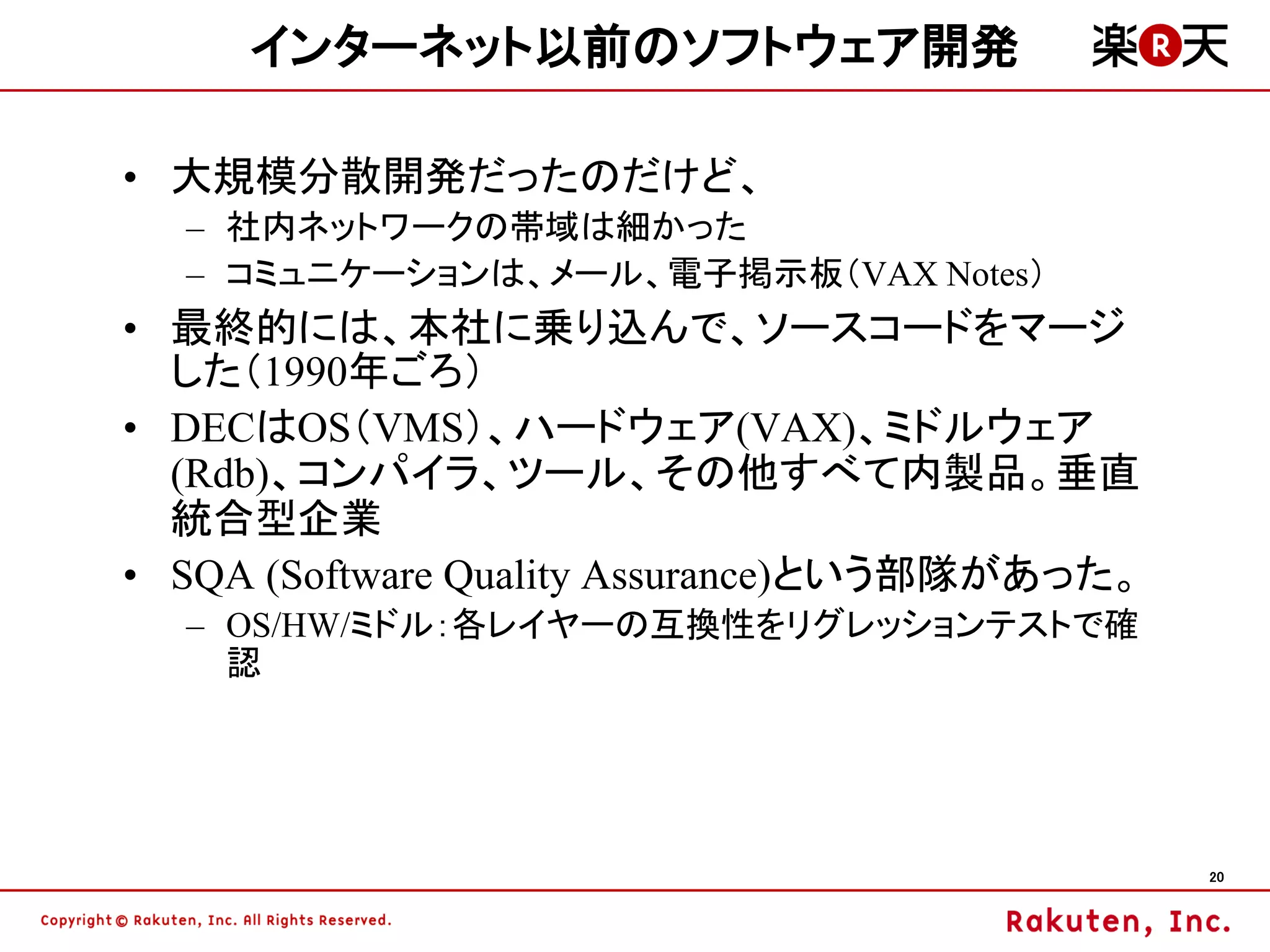 インターネット以前のソフトウェア開発

• 大規模分散開発だったのだけど、
  – 社内ネットワークの帯域は細かった
  – コミュニケーションは、メール、電子掲示板（VAX Notes）
• 最終的には、本社に乗り込んで、ソースコードをマージ
  した（1990年ごろ）
• DECはOS（VMS）、ハードウェア(VAX)、ミドルウェア
  (Rdb)、コンパイラ、ツール、その他すべて内製品。垂直
  統合型企業
• SQA (Software Quality Assurance)という部隊があった。
  – OS/HW/ミドル：各レイヤーの互換性をリグレッションテストで確
    認




                                               20
 