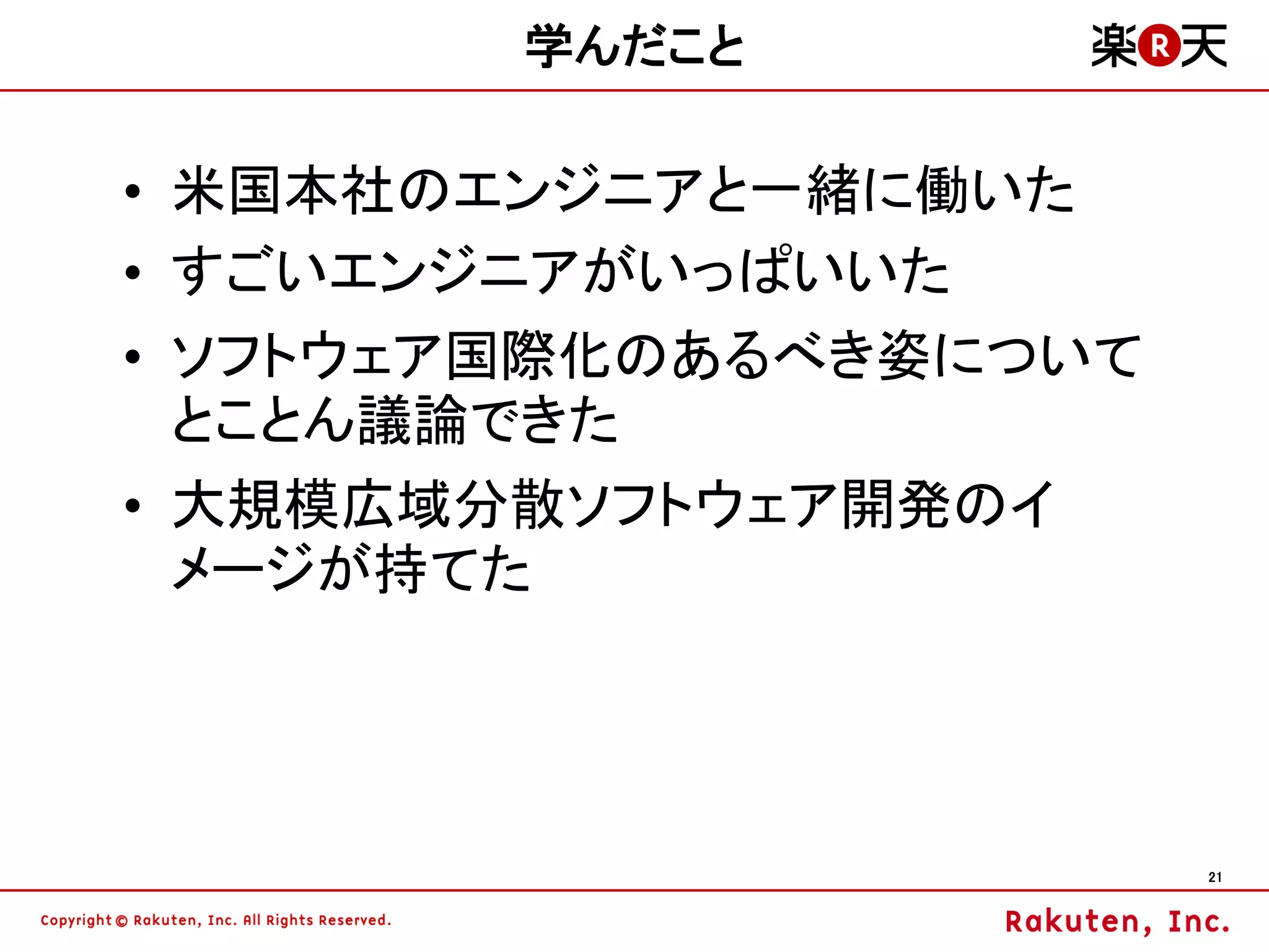 学んだこと

• 米国本社のエンジニアと一緒に働いた
• すごいエンジニアがいっぱいいた
• ソフトウェア国際化のあるべき姿について
  とことん議論できた
• 大規模広域分散ソフトウェア開発のイ
  メージが持てた




                        21
 