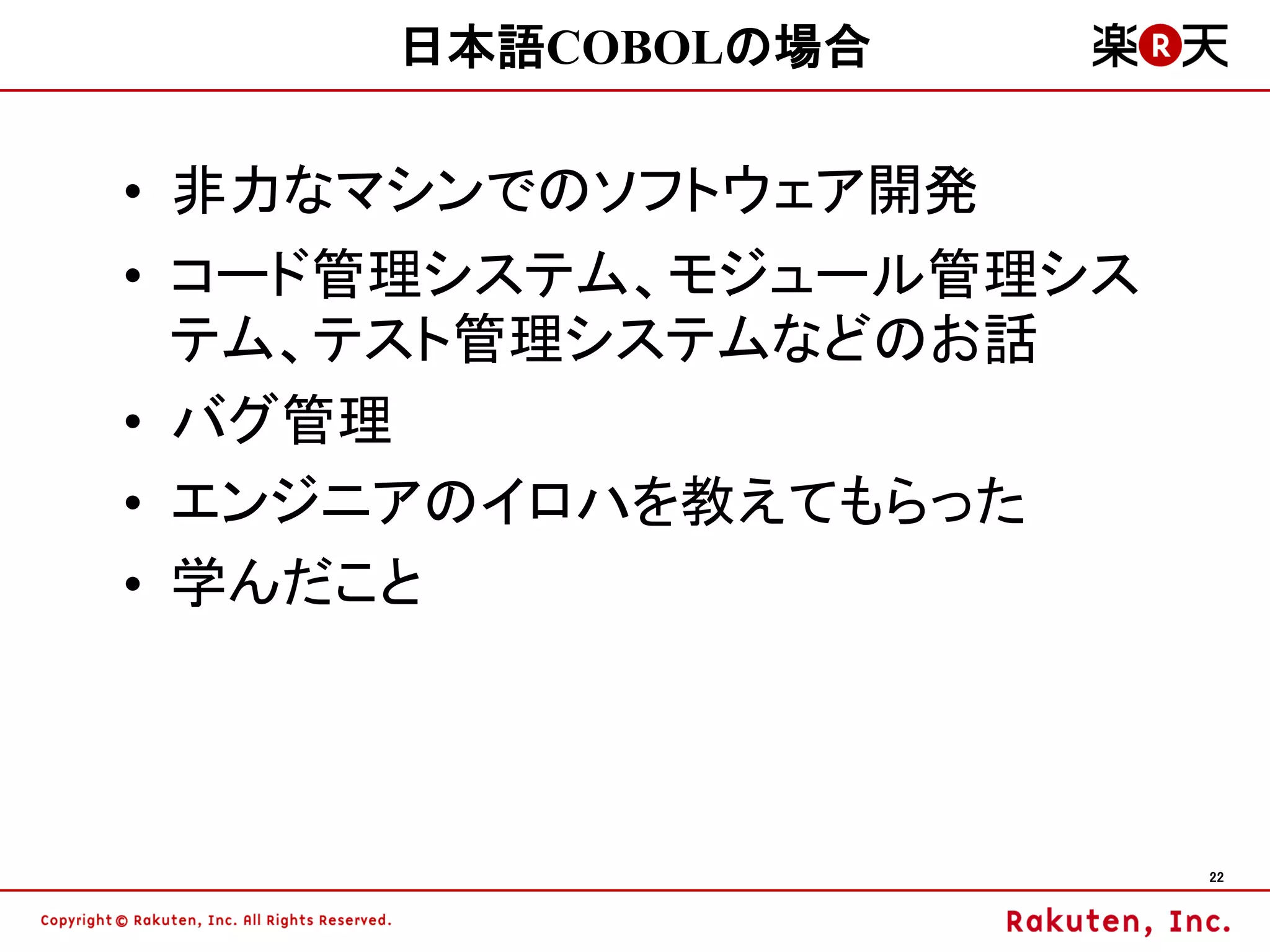日本語COBOLの場合

• 非力なマシンでのソフトウェア開発
• コード管理システム、モジュール管理シス
  テム、テスト管理システムなどのお話
• バグ管理
• エンジニアのイロハを教えてもらった
• 学んだこと



                        22
 
