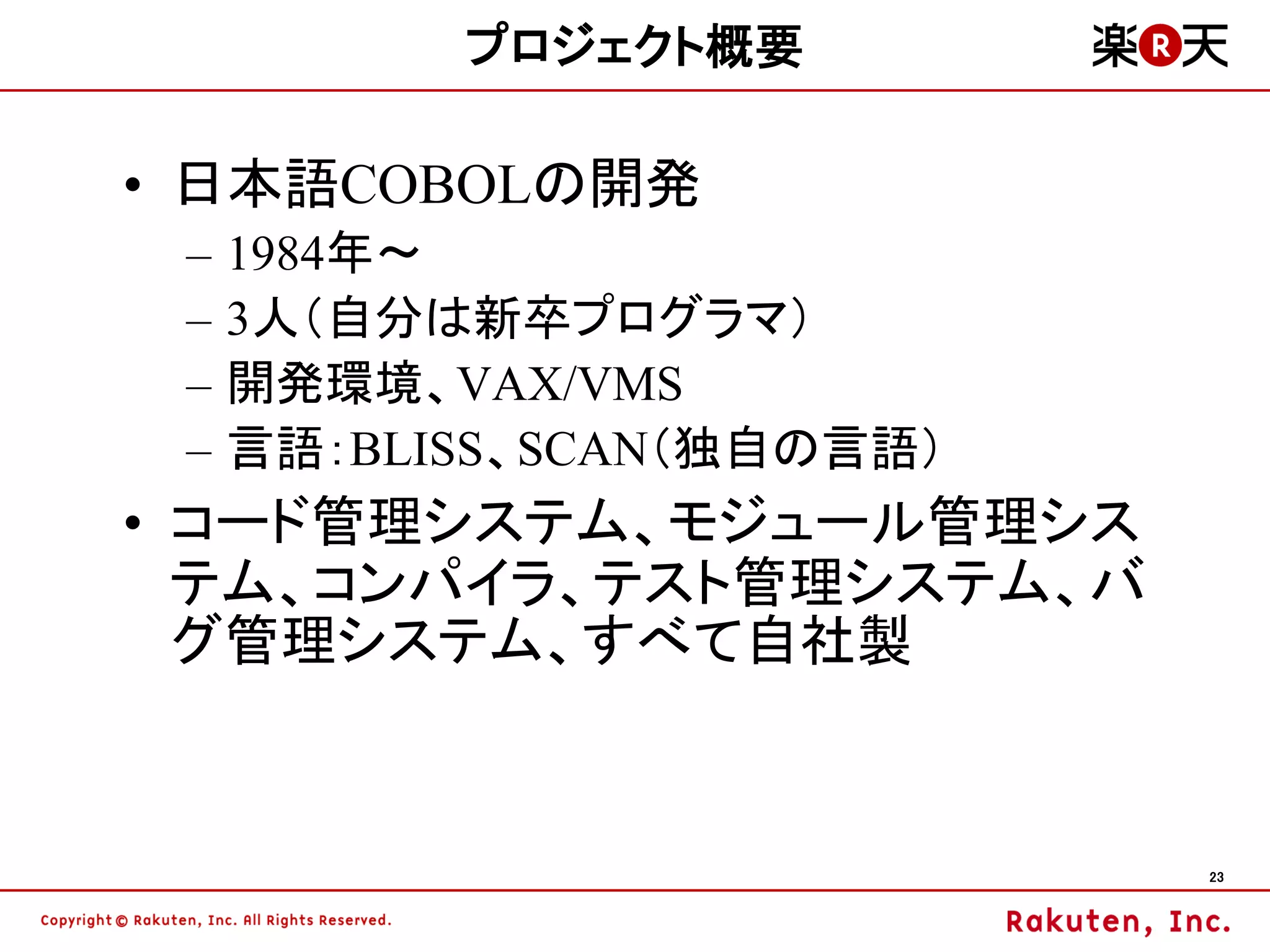 プロジェクト概要

• 日本語COBOLの開発
 –   1984年～
 –   3人（自分は新卒プログラマ）
 –   開発環境、VAX/VMS
 –   言語：BLISS、SCAN（独自の言語）
• コード管理システム、モジュール管理シス
  テム、コンパイラ、テスト管理システム、バ
  グ管理システム、すべて自社製


                            23
 