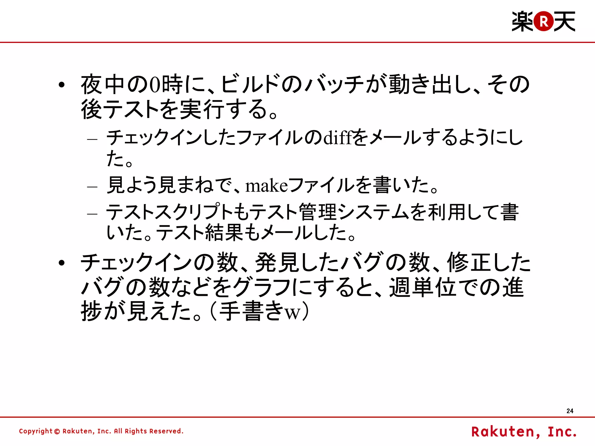 • 夜中の0時に、ビルドのバッチが動き出し、その
  後テストを実行する。
 – チェックインしたファイルのdiffをメールするようにし
   た。
 – 見よう見まねで、makeファイルを書いた。
 – テストスクリプトもテスト管理システムを利用して書
   いた。テスト結果もメールした。
• チェックインの数、発見したバグの数、修正した
  バグの数などをグラフにすると、週単位での進
  捗が見えた。（手書きw）



                                 24
 
