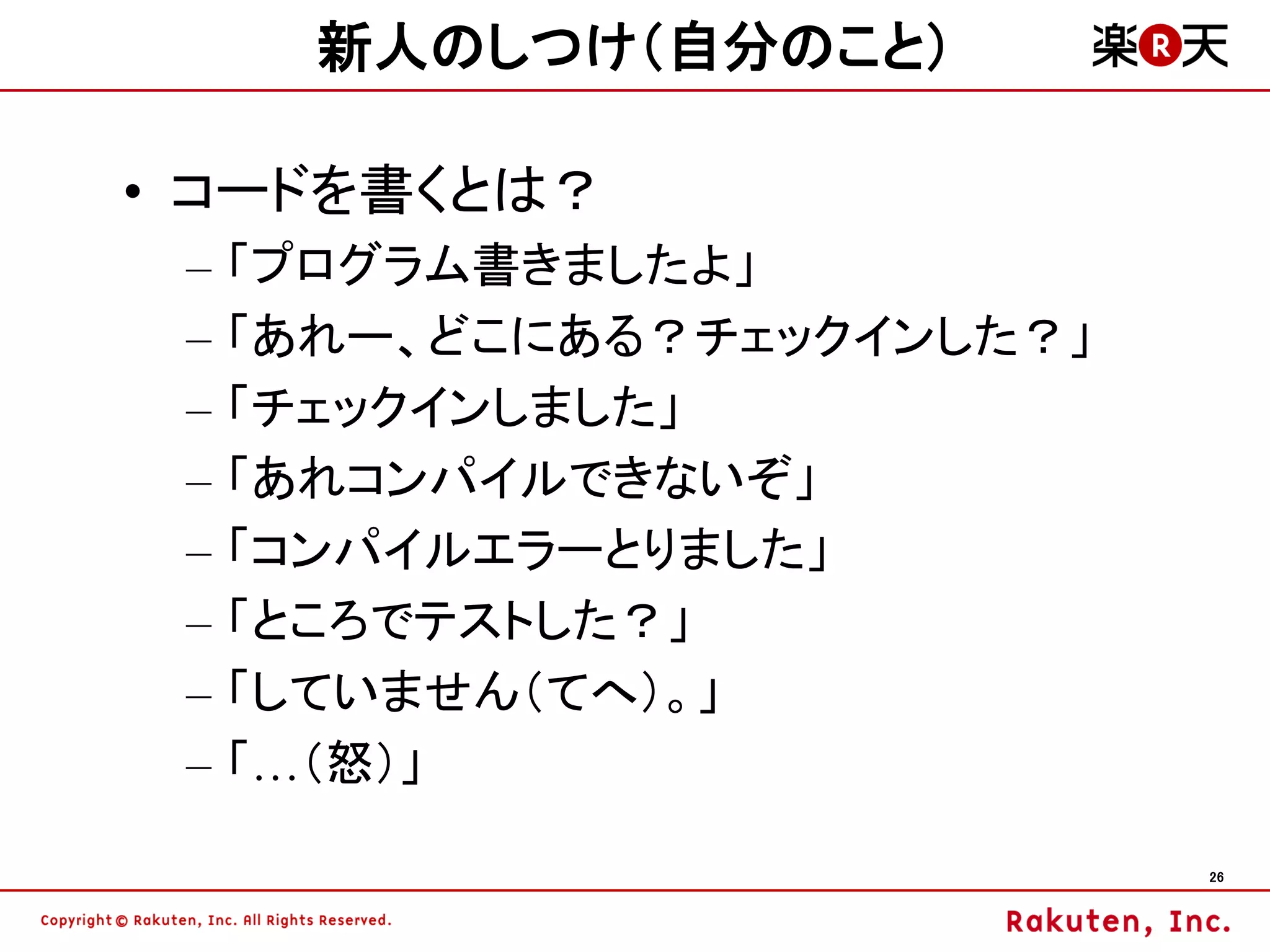 新人のしつけ（自分のこと）

• コードを書くとは？
 –   「プログラム書きましたよ」
 –   「あれー、どこにある？チェックインした？」
 –   「チェックインしました」
 –   「あれコンパイルできないぞ」
 –   「コンパイルエラーとりました」
 –   「ところでテストした？」
 –   「していません（てへ）。」
 –   「…（怒）」

                             26
 