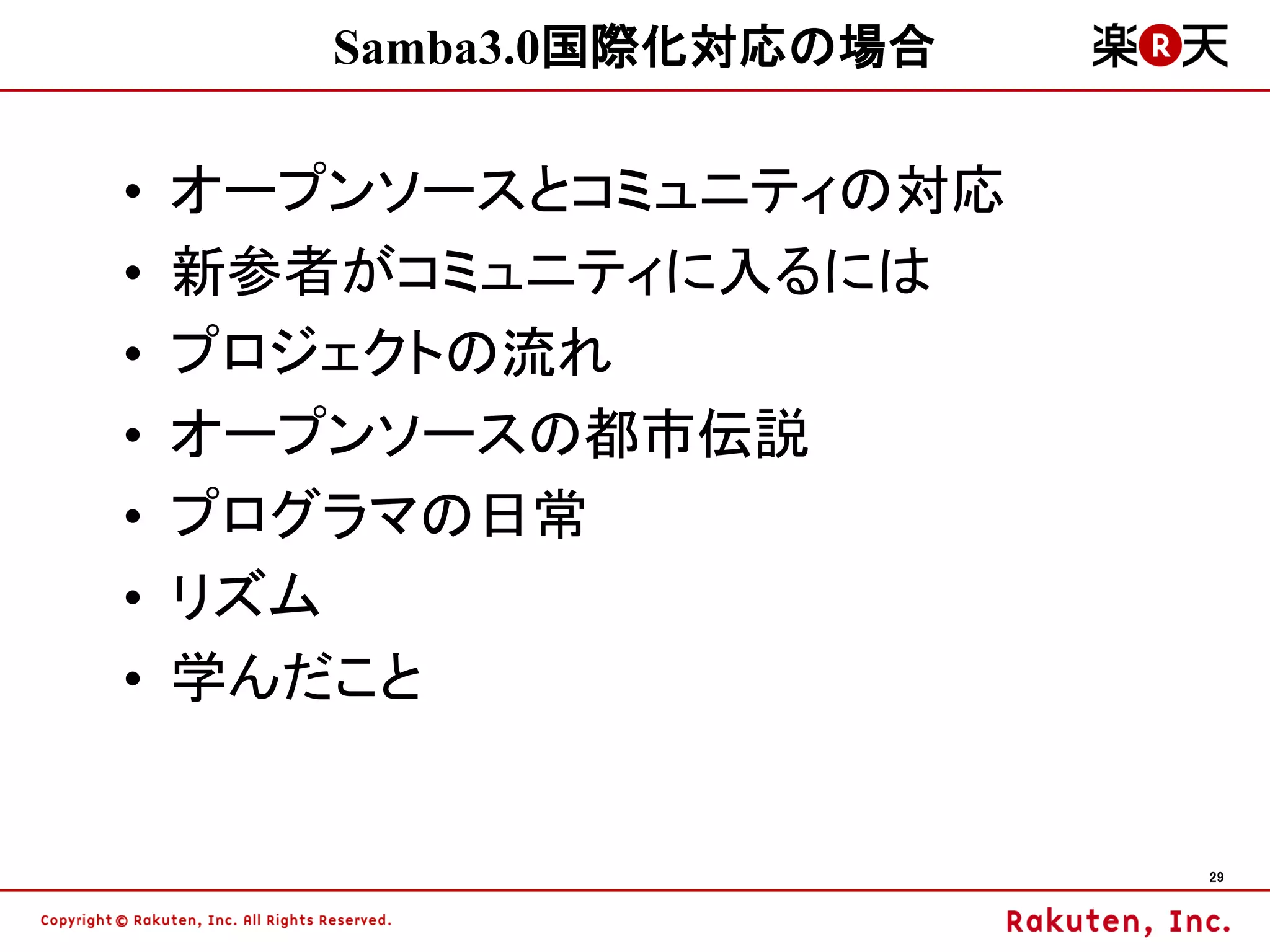Samba3.0国際化対応の場合

•   オープンソースとコミュニティの対応
•   新参者がコミュニティに入るには
•   プロジェクトの流れ
•   オープンソースの都市伝説
•   プログラマの日常
•   リズム
•   学んだこと


                          29
 
