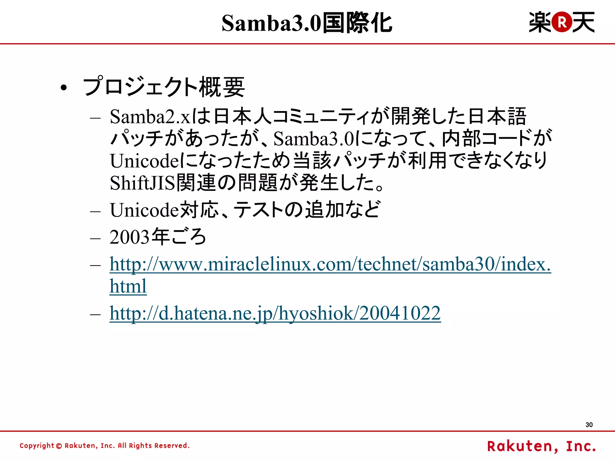 Samba3.0国際化

• プロジェクト概要
 – Samba2.xは日本人コミュニティが開発した日本語
   パッチがあったが、Samba3.0になって、内部コードが
   Unicodeになったため当該パッチが利用できなくなり
   ShiftJIS関連の問題が発生した。
 – Unicode対応、テストの追加など
 – 2003年ごろ
 – http://www.miraclelinux.com/technet/samba30/index.
   html
 – http://d.hatena.ne.jp/hyoshiok/20041022




                                                        30
 