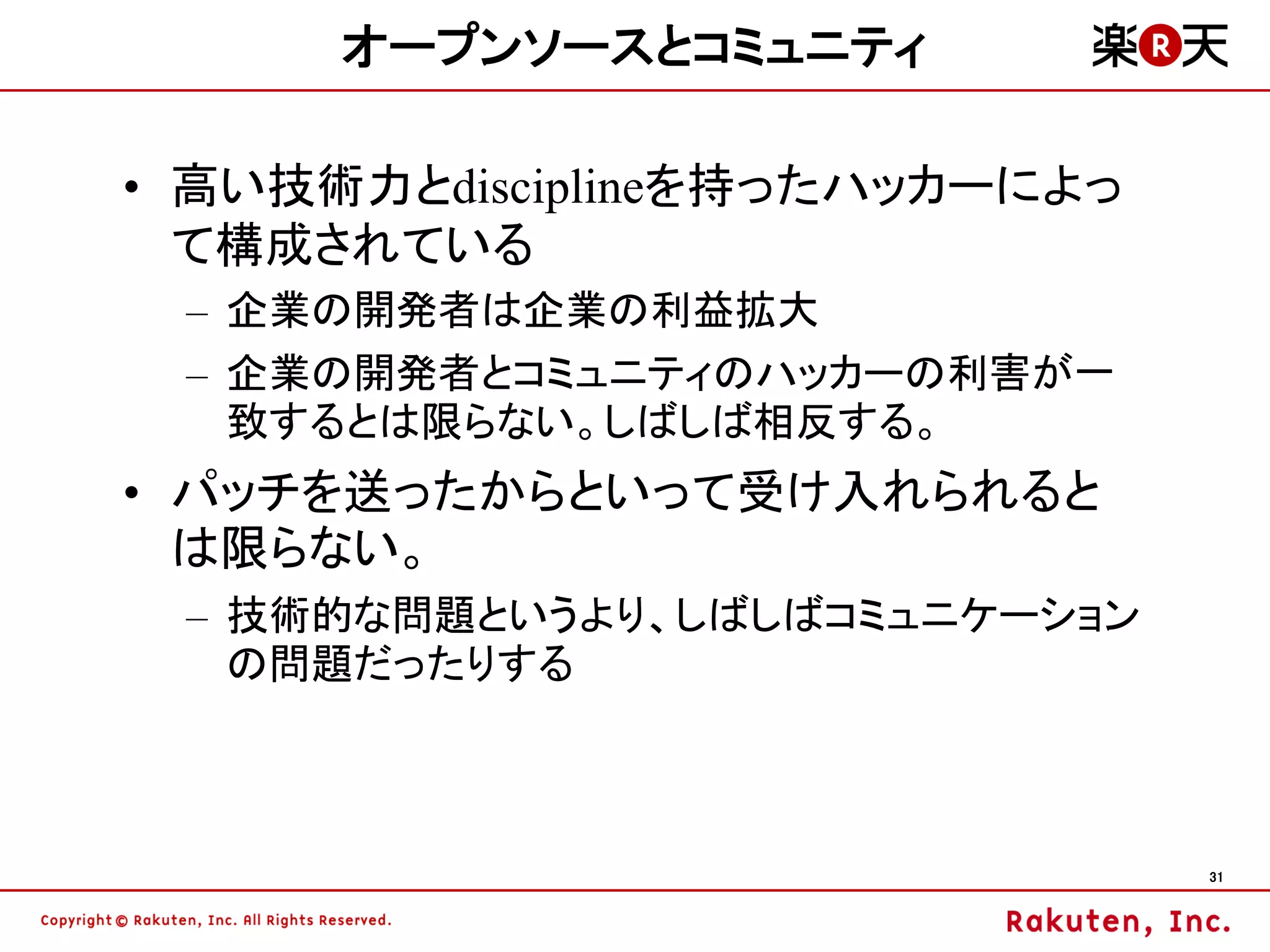 オープンソースとコミュニティ

• 高い技術力とdisciplineを持ったハッカーによっ
  て構成されている
 – 企業の開発者は企業の利益拡大
 – 企業の開発者とコミュニティのハッカーの利害が一
   致するとは限らない。しばしば相反する。
• パッチを送ったからといって受け入れられると
  は限らない。
 – 技術的な問題というより、しばしばコミュニケーション
   の問題だったりする



                                31
 