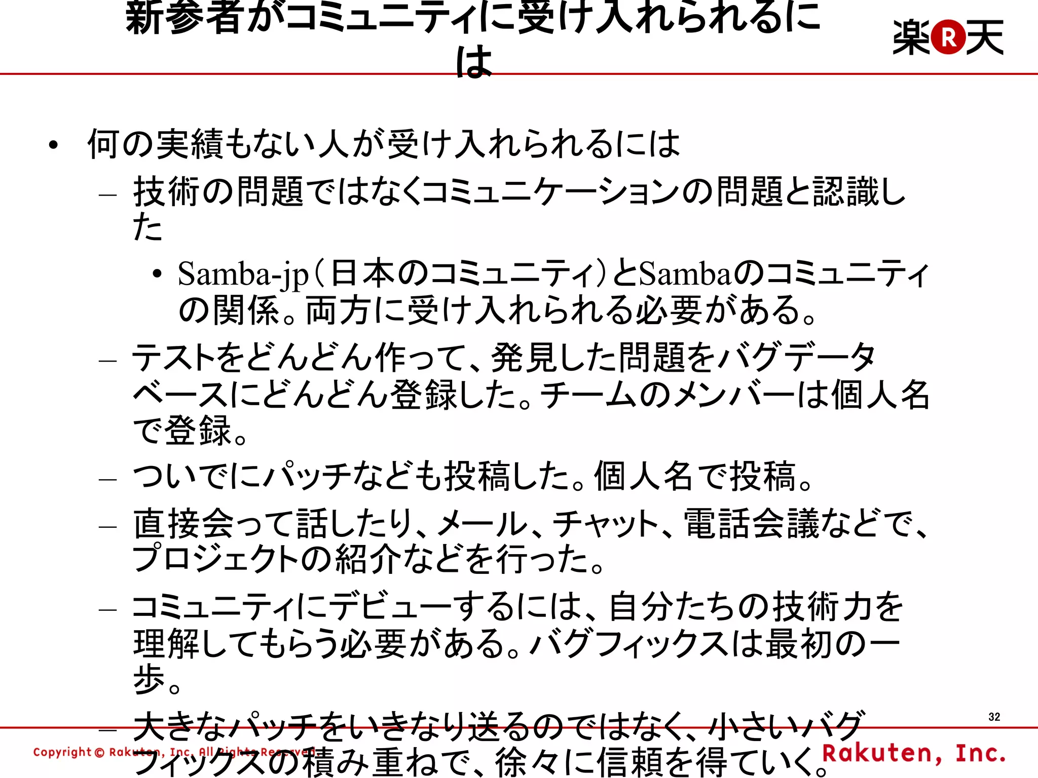新参者がコミュニティに受け入れられるに
            は
• 何の実績もない人が受け入れられるには
  – 技術の問題ではなくコミュニケーションの問題と認識し
    た
     • Samba-jp（日本のコミュニティ）とSambaのコミュニティ
       の関係。両方に受け入れられる必要がある。
  – テストをどんどん作って、発見した問題をバグデータ
    ベースにどんどん登録した。チームのメンバーは個人名
    で登録。
  – ついでにパッチなども投稿した。個人名で投稿。
  – 直接会って話したり、メール、チャット、電話会議などで、
    プロジェクトの紹介などを行った。
  – コミュニティにデビューするには、自分たちの技術力を
    理解してもらう必要がある。バグフィックスは最初の一
    歩。
  – 大きなパッチをいきなり送るのではなく、小さいバグ
                                          32



    フィックスの積み重ねで、徐々に信頼を得ていく。
 