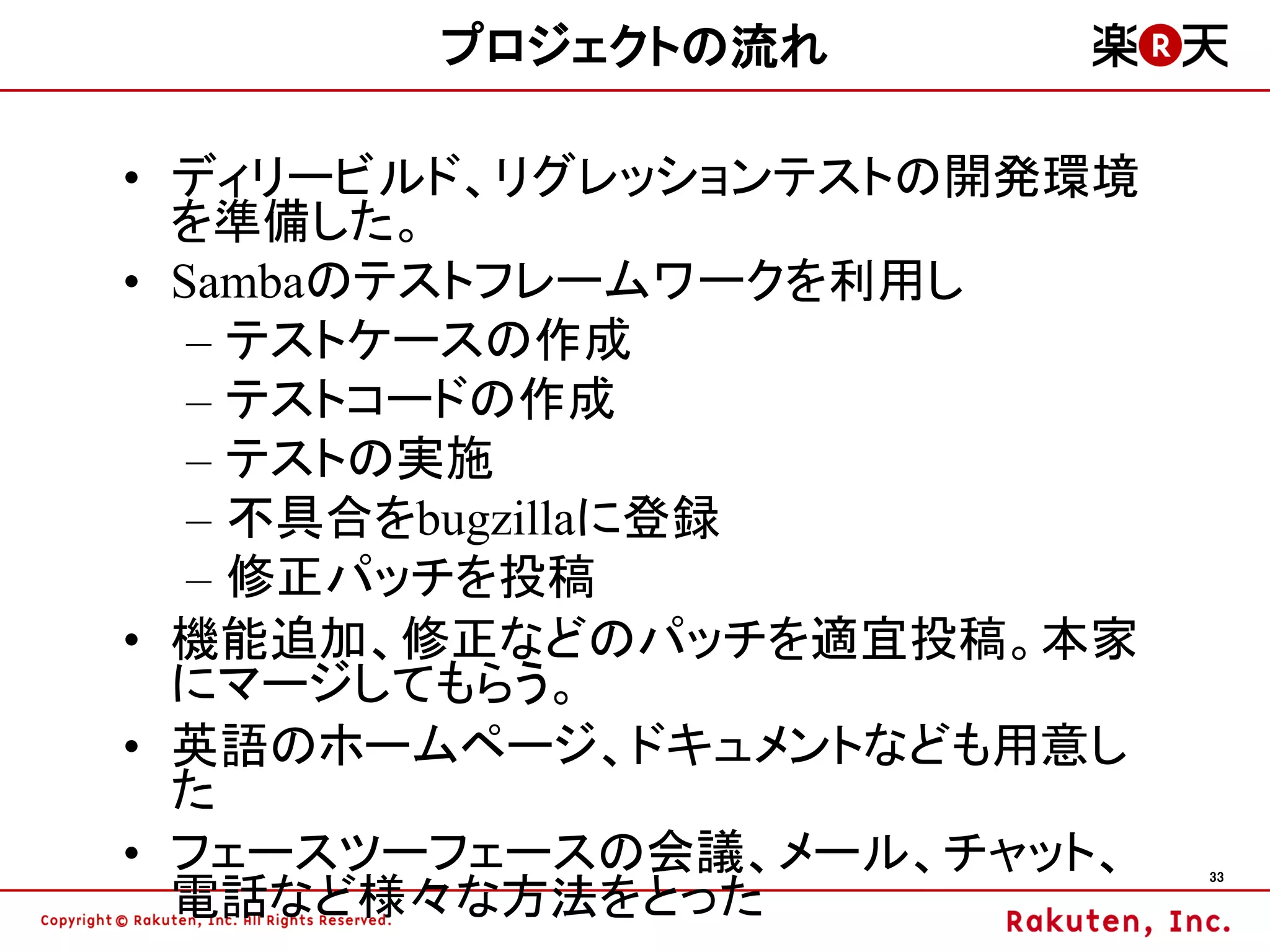 プロジェクトの流れ

• ディリービルド、リグレッションテストの開発環境
  を準備した。
• Sambaのテストフレームワークを利用し
   – テストケースの作成
   – テストコードの作成
   – テストの実施
   – 不具合をbugzillaに登録
   – 修正パッチを投稿
• 機能追加、修正などのパッチを適宜投稿。本家
  にマージしてもらう。
• 英語のホームページ、ドキュメントなども用意し
  た
• フェースツーフェースの会議、メール、チャット、   33

  電話など様々な方法をとった
 