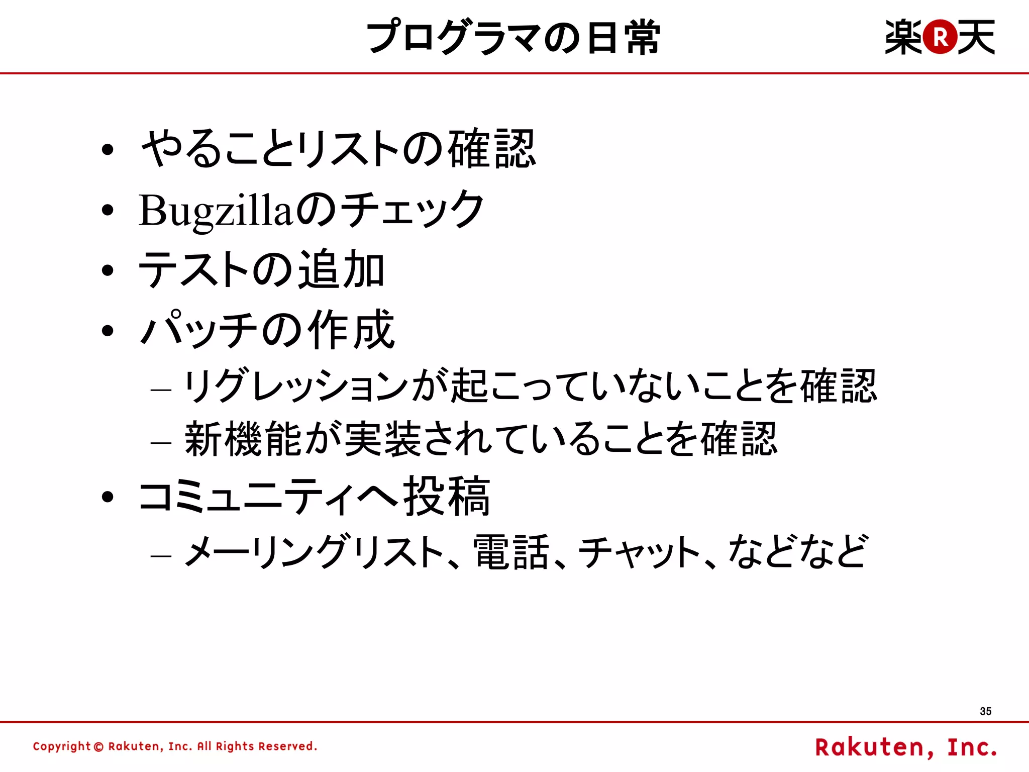 プログラマの日常

•   やることリストの確認
•   Bugzillaのチェック
•   テストの追加
•   パッチの作成
    – リグレッションが起こっていないことを確認
    – 新機能が実装されていることを確認
• コミュニティへ投稿
    – メーリングリスト、電話、チャット、などなど


                              35
 