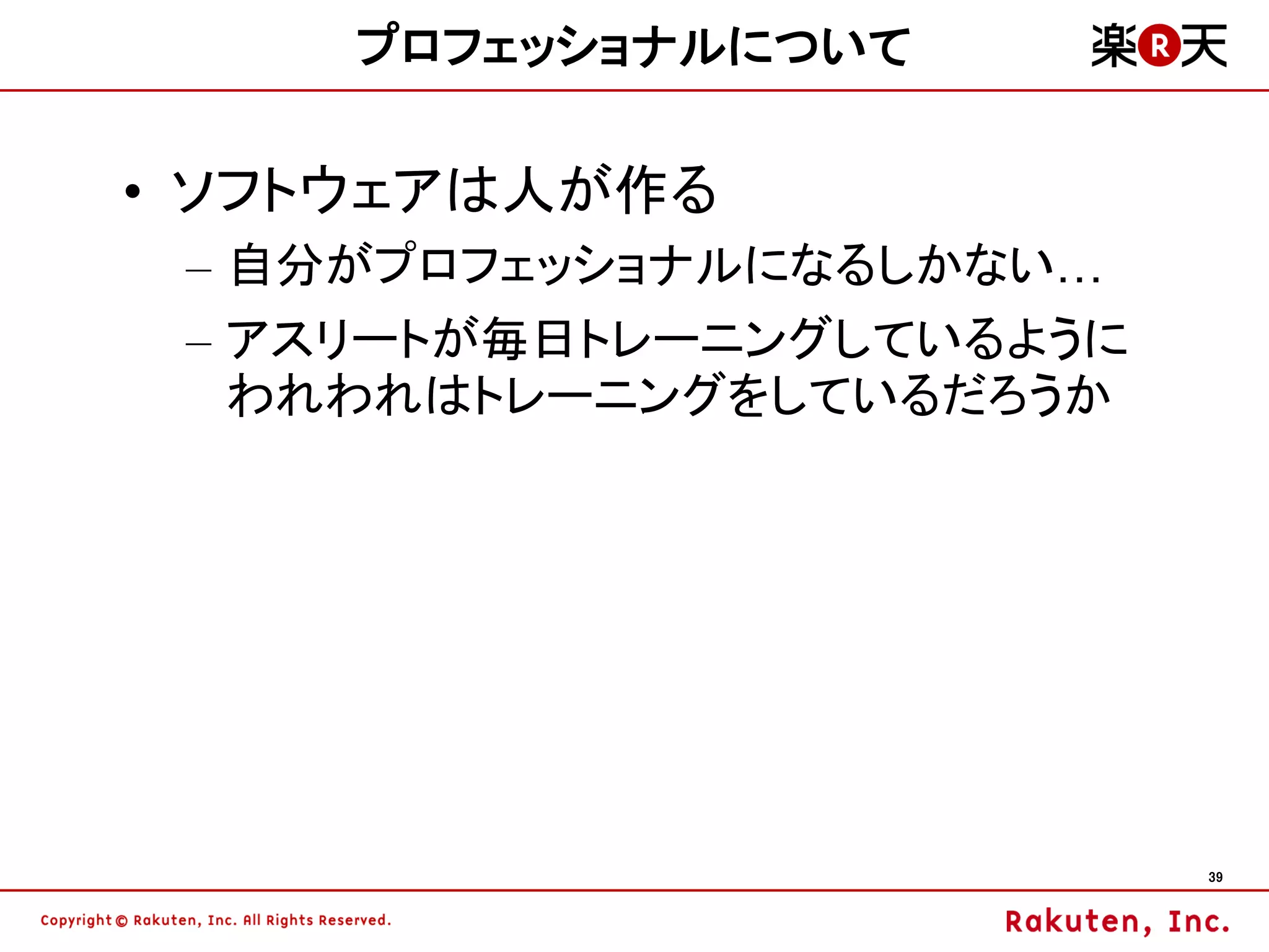プロフェッショナルについて

• ソフトウェアは人が作る
 – 自分がプロフェッショナルになるしかない…
 – アスリートが毎日トレーニングしているように
   われわれはトレーニングをしているだろうか




                           39
 