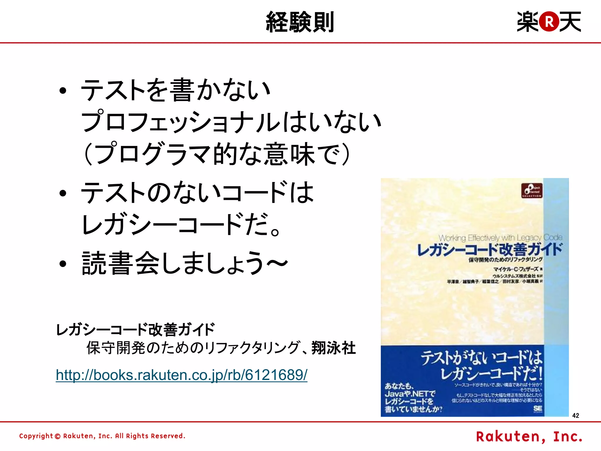 経験則

• テストを書かない
  プロフェッショナルはいない
  （プログラマ的な意味で）
• テストのないコードは
  レガシーコードだ。
• 読書会しましょう～

レガシーコード改善ガイド
  保守開発のためのリファクタリング、翔泳社
http://books.rakuten.co.jp/rb/6121689/

                                         42
 