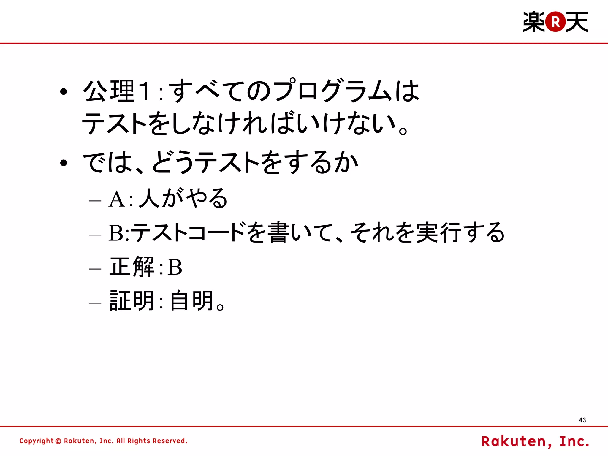 • 公理１：すべてのプログラムは
  テストをしなければいけない。
• では、どうテストをするか
 –   A：人がやる
 –   B:テストコードを書いて、それを実行する
 –   正解：B
 –   証明：自明。



                            43
 