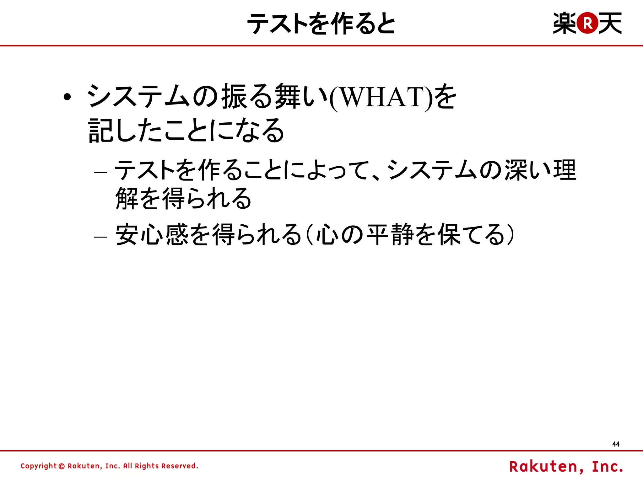 テストを作ると

• システムの振る舞い(WHAT)を
  記したことになる
 – テストを作ることによって、システムの深い理
   解を得られる
 – 安心感を得られる（心の平静を保てる）




                           44
 