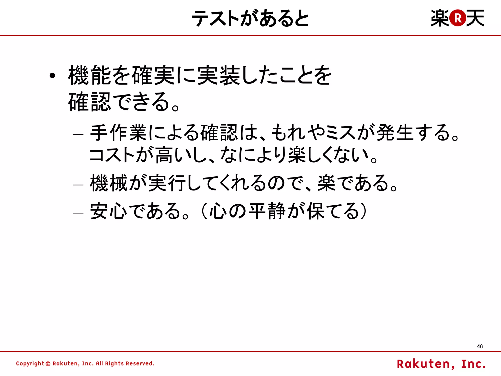テストがあると

• 機能を確実に実装したことを
  確認できる。
 – 手作業による確認は、もれやミスが発生する。
   コストが高いし、なにより楽しくない。
 – 機械が実行してくれるので、楽である。
 – 安心である。 （心の平静が保てる）




                           46
 