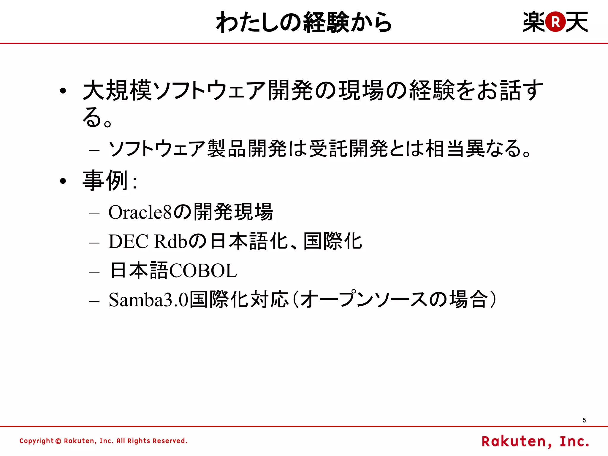 わたしの経験から

• 大規模ソフトウェア開発の現場の経験をお話す
  る。
 – ソフトウェア製品開発は受託開発とは相当異なる。
• 事例：
 –   Oracle8の開発現場
 –   DEC Rdbの日本語化、国際化
 –   日本語COBOL
 –   Samba3.0国際化対応（オープンソースの場合）




                                 5
 