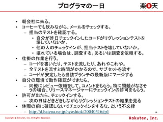 プログラマの一日

&bull; 朝会社に来る。
&bull; コーヒーでも飲みながら、メールをチェックする。
   &ndash; 担当のテストを確認する。
       &bull; 自分が昨日チェックインしたコードがリグレッションテストを
         壊していないか。
       &bull; 他の人のチェックインが、担当テストを壊していないか。
       &bull; 壊れている場合は、調査する。あるいは調査を依頼する。
&bull; 仕掛の作業を行う。
   &ndash; コードを書いたり、テストを流したり、あれやこれや。
   &ndash; 全テストを流すと時間がかかるので、サブセットを流す
   &ndash; コードが安定したら当該ブランチの最新版にマージする
&bull; 自分の環境で動作確認ができたら、
   &ndash; 同僚にレビュー依頼をして、コメントをもらう。特に問題がなさそ
     うの場合、リリースマネージャーにチェックインの許可をもらう。
&bull; 許可が出たら、チェックインする。
   &ndash; 次の日はどきどきしながらリグレッションテストの結果を見る
&bull; 休暇の前に確認しないでチェックインをするな、という不文律
   &ndash; http://d.hatena.ne.jp/hyoshiok/20040516#p1   10
 