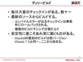 ディリービルド

&bull; 毎日大量のチェックインがある。数十～
&bull; 最新のソースからビルドする。
 &ndash; コンパイルエラーが出るチェックインは無条
   件にロールバックされる。
 &ndash; 複数のビルドマシンで分散ビルド
&bull; 安定性に差こそあれ常に動くものがある。
 &ndash; Oracle8の最初のビルドは前バージョン
   (Oracle 7.3)と同一。ここから始まる。



                              13
 