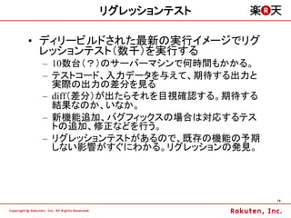 リグレッションテスト

&bull; ディリービルドされた最新の実行イメージでリグ
  レッションテスト（数千）を実行する
 &ndash; 10数台（？）のサーバーマシンで何時間もかかる。
 &ndash; テストコード、入力データを与えて、期待する出力と
   実際の出力の差分を見る
 &ndash; diff（差分）が出たらそれを目視確認する。期待する
   結果なのか、いなか。
 &ndash; 新機能追加、バグフィックスの場合は対応するテス
   トの追加、修正などを行う。
 &ndash; リグレッションテストがあるので、既存の機能の予期
   しない影響がすぐにわかる。リグレッションの発見。




                                14
 