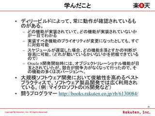 学んだこと

&bull; ディリービルドによって、常に動作が確認されているも
  のがある。
   &ndash; どの機能が実装されていて、どの機能が実装されていないか
     が一目でわかる
   &ndash; 実装すべき機能のプライオリティが変更になったとしても、すぐ
     に対処可能
   &ndash; スケジュールが遅延した場合、どの機能を落とすかの判断が
     容易に可能。（どれが動いているかいないかを把握できている
     ので）
   &ndash; Oracle 8開発開始時には、オブジェクトリレーショナル機能が目
     玉とされていたが、競合が競争力がなくなって行ったので、そ
     の機能の多くは次バージョンへ。
&bull; 大規模ソフトウェア開発において俊敏性を高めるベスト
  プラクティスで、ソフトウェア製品開発では広く利用され
  ている。（例：マイクロソフトのOS開発など）
&bull; 闘うプログラマー http://books.rakuten.co.jp/rb/6130084/

                                                    16
 