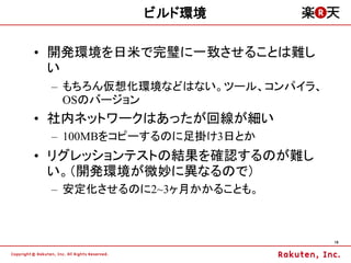 ビルド環境

&bull; 開発環境を日米で完璧に一致させることは難し
  い
 &ndash; もちろん仮想化環境などはない。ツール、コンパイラ、
   OSのバージョン
&bull; 社内ネットワークはあったが回線が細い
 &ndash; 100MBをコピーするのに足掛け3日とか
&bull; リグレッションテストの結果を確認するのが難し
  い。（開発環境が微妙に異なるので）
 &ndash; 安定化させるのに2~3ヶ月かかることも。



                               19
 