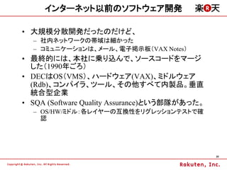 インターネット以前のソフトウェア開発

&bull; 大規模分散開発だったのだけど、
  &ndash; 社内ネットワークの帯域は細かった
  &ndash; コミュニケーションは、メール、電子掲示板（VAX Notes）
&bull; 最終的には、本社に乗り込んで、ソースコードをマージ
  した（1990年ごろ）
&bull; DECはOS（VMS）、ハードウェア(VAX)、ミドルウェア
  (Rdb)、コンパイラ、ツール、その他すべて内製品。垂直
  統合型企業
&bull; SQA (Software Quality Assurance)という部隊があった。
  &ndash; OS/HW/ミドル：各レイヤーの互換性をリグレッションテストで確
    認




                                               20
 