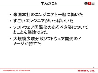 学んだこと

&bull; 米国本社のエンジニアと一緒に働いた
&bull; すごいエンジニアがいっぱいいた
&bull; ソフトウェア国際化のあるべき姿について
  とことん議論できた
&bull; 大規模広域分散ソフトウェア開発のイ
  メージが持てた




                        21
 