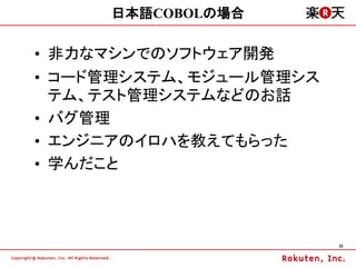 日本語COBOLの場合

&bull; 非力なマシンでのソフトウェア開発
&bull; コード管理システム、モジュール管理シス
  テム、テスト管理システムなどのお話
&bull; バグ管理
&bull; エンジニアのイロハを教えてもらった
&bull; 学んだこと



                        22
 